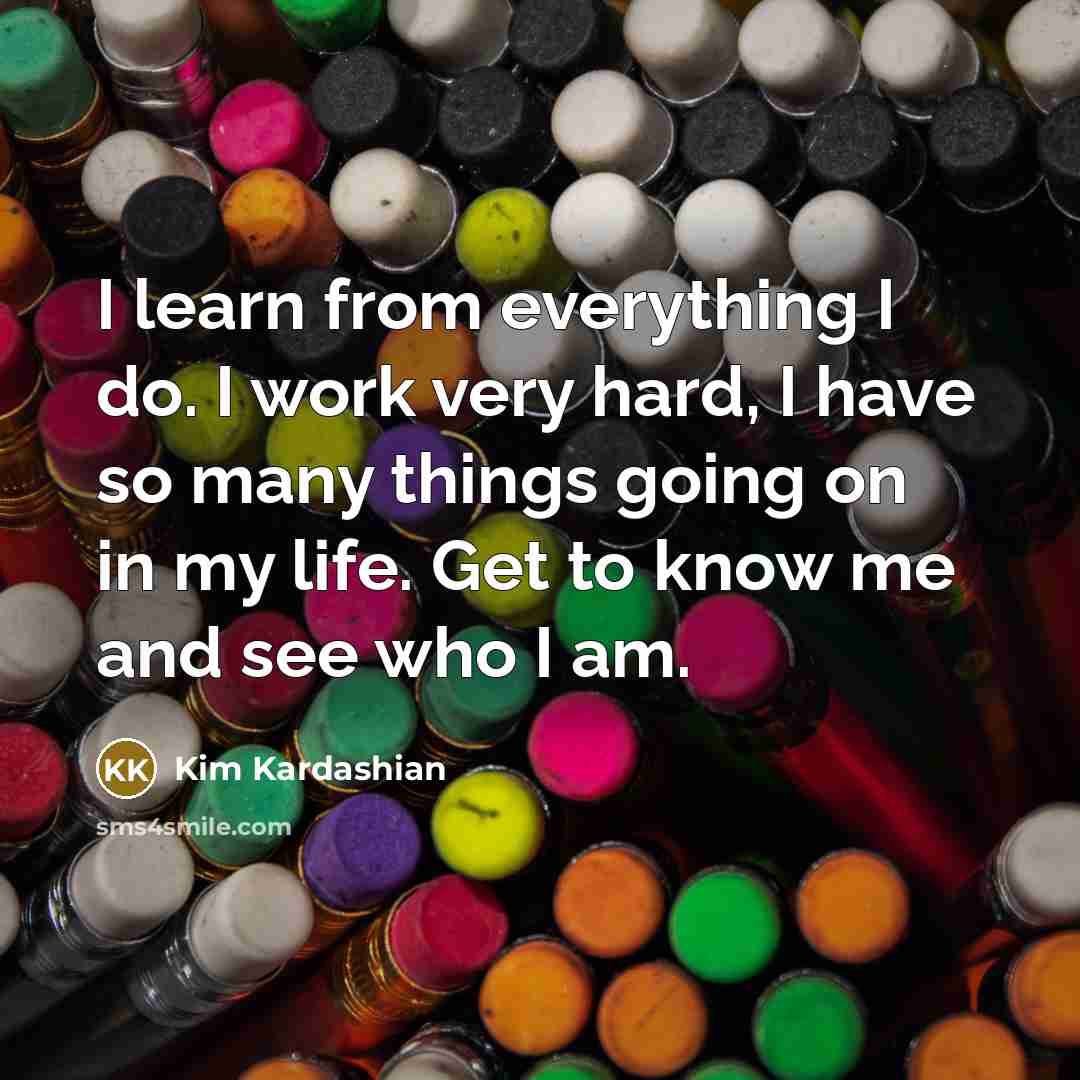 “I learn from everything I do. I work very hard, I have so many things going on in my life. Get to know me and see who I am.” quote by Kim Kardashian