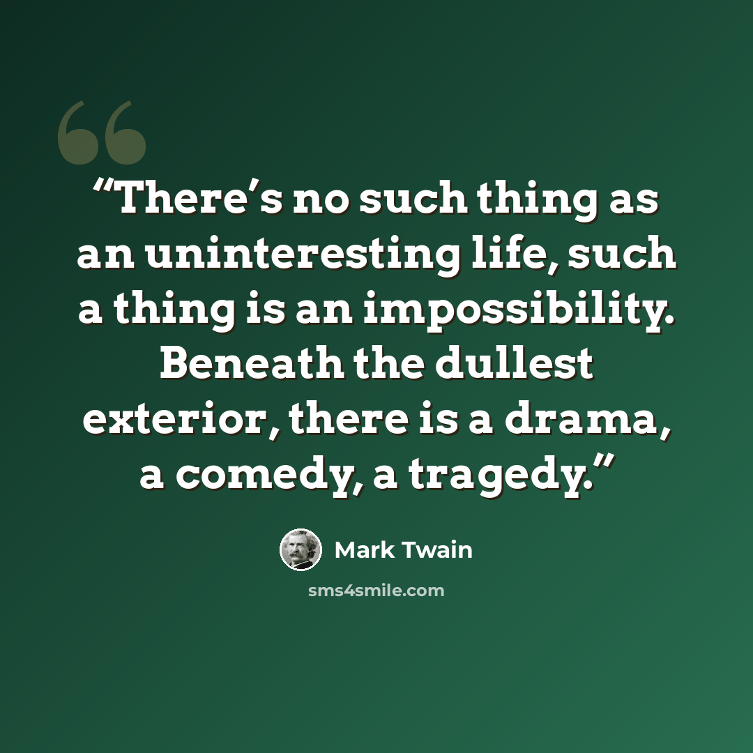 “There’s no such thing as an uninteresting life, such a thing is an impossibility. Beneath the dullest exterior, there is a drama, a comedy, a tragedy.” quote by Mark Twain