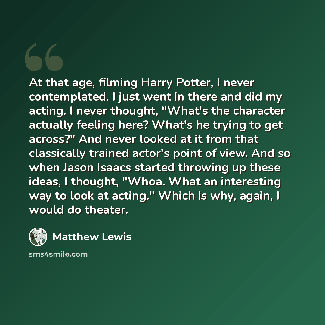 “At that age, filming Harry Potter, I never contemplated. I just went in there and did my acting. I never thought, "What's the character actually feeling here? What's he trying to get across?" And never looked at it from that classically trained actor's point of view. And so when Jason Isaacs…” quote by Matthew Lewis