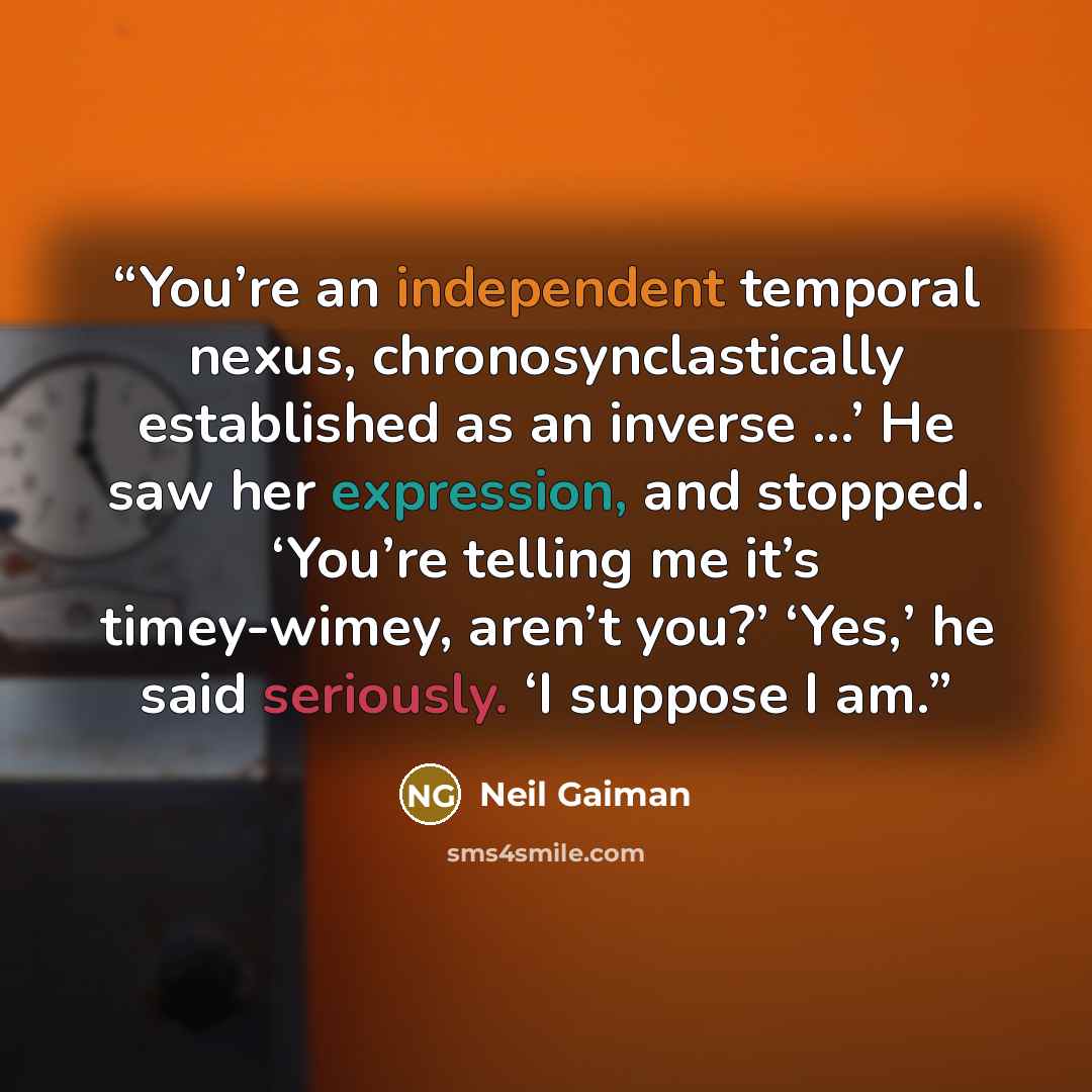 “You’re an independent temporal nexus, chronosynclastically established as an inverse …’ He saw her expression, and stopped. ‘You’re telling me it’s timey-wimey, aren’t you?’ ‘Yes,’ he said seriously. ‘I suppose I am.” quote by Neil Gaiman
