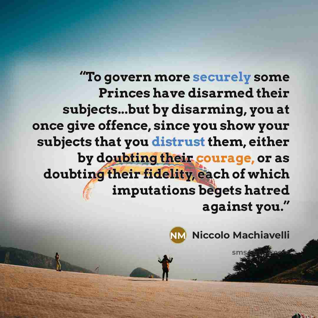 “To govern more securely some Princes have disarmed their subjects...but by disarming, you at once give offence, since you show your subjects that you distrust them, either by doubting their courage, or as doubting their fidelity, each of which imputations begets hatred against you.” quote by Niccolò Machiavelli