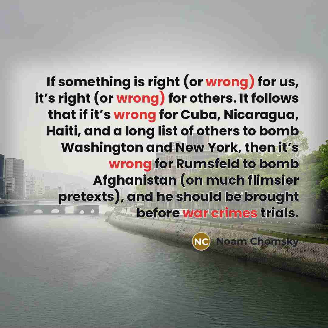 “If something is right (or wrong) for us, it’s right (or wrong) for others. It follows that if it’s wrong for Cuba, Nicaragua, Haiti, and a long list of others to bomb Washington and New York, then it’s wrong for Rumsfeld to bomb Afghanistan (on much flimsier pretexts), and he should be brought…” quote by Noam Chomsky
