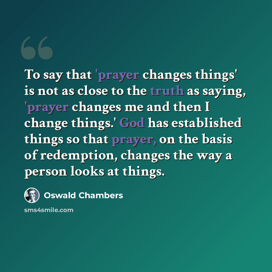“To say that 'prayer changes things' is not as close to the truth as saying, 'prayer changes me and then I change things.' God has established things so that prayer, on the basis of redemption, changes the way a person looks at things.” quote by Oswald Chambers