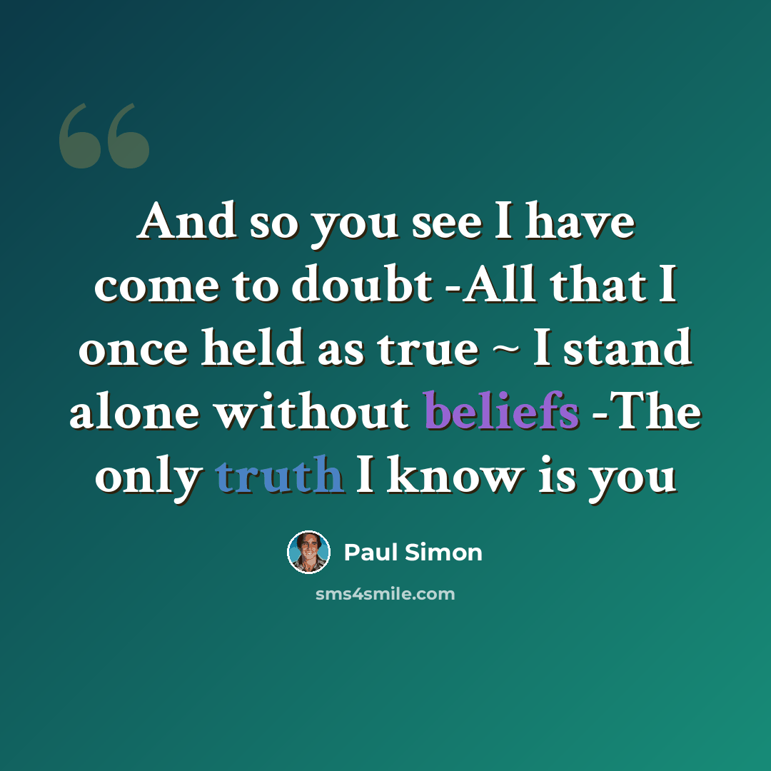 “And so you see I have come to doubt -All that I once held as true ~ I stand alone without beliefs -The only truth I know is you” quote by Paul Simon