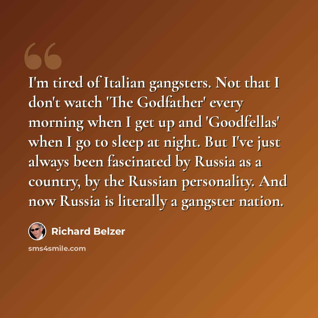 “I'm tired of Italian gangsters. Not that I don't watch 'The Godfather' every morning when I get up and 'Goodfellas' when I go to sleep at night. But I've just always been fascinated by Russia as a country, by the Russian personality. And now Russia is literally a gangster nation.” quote by Richard Belzer
