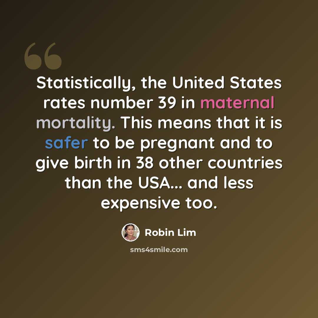 “Statistically, the United States rates number 39 in maternal mortality. This means that it is safer to be pregnant and to give birth in 38 other countries than the USA... and less expensive too.” quote by Robin Lim