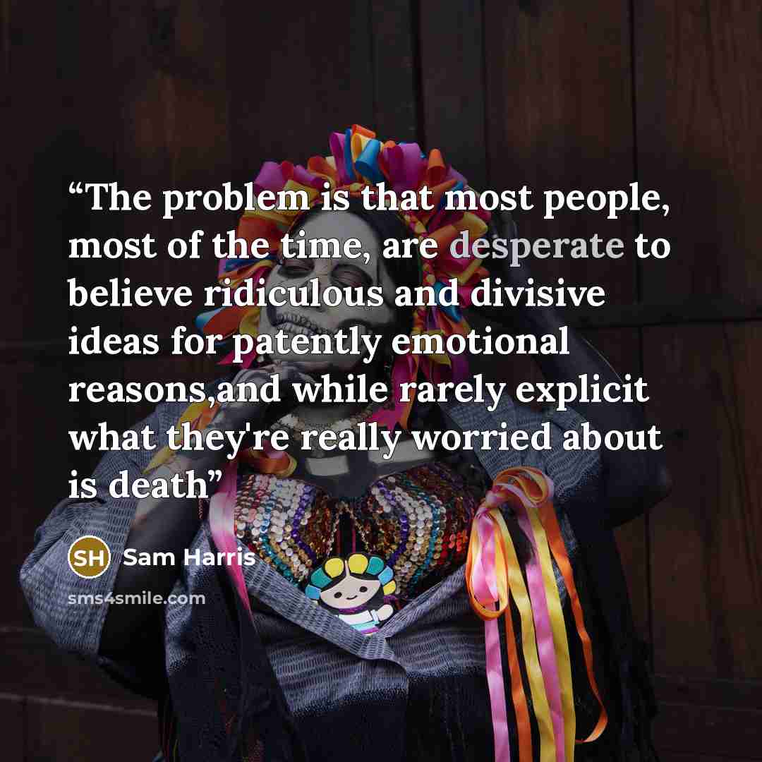 “The problem is that most people, most of the time, are desperate to believe ridiculous and divisive ideas for patently emotional reasons,and while rarely explicit what they're really worried about is death” quote by Sam Harris