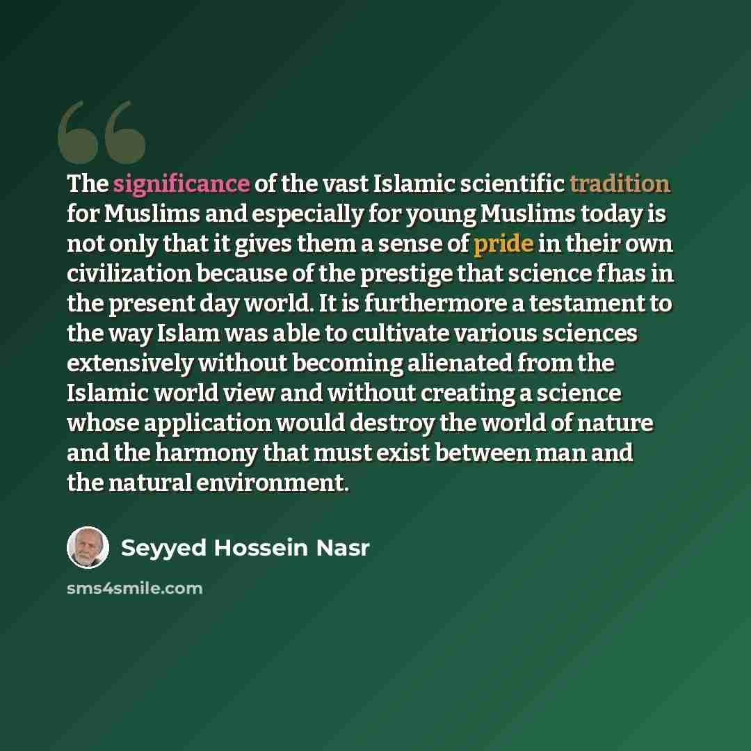 “The significance of the vast Islamic scientific tradition for Muslims and especially for young Muslims today is not only that it gives them a sense of pride in their own civilization because of the prestige that science fhas in the present day world. It is furthermore a testament to the way Islam…” quote by Seyyed Hossein Nasr