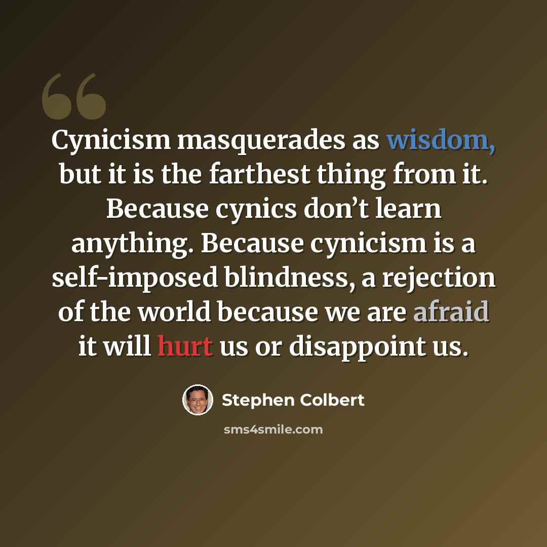 “Cynicism masquerades as wisdom, but it is the farthest thing from it. Because cynics don’t learn anything. Because cynicism is a self-imposed blindness, a rejection of the world because we are afraid it will hurt us or disappoint us.” quote by Stephen Colbert
