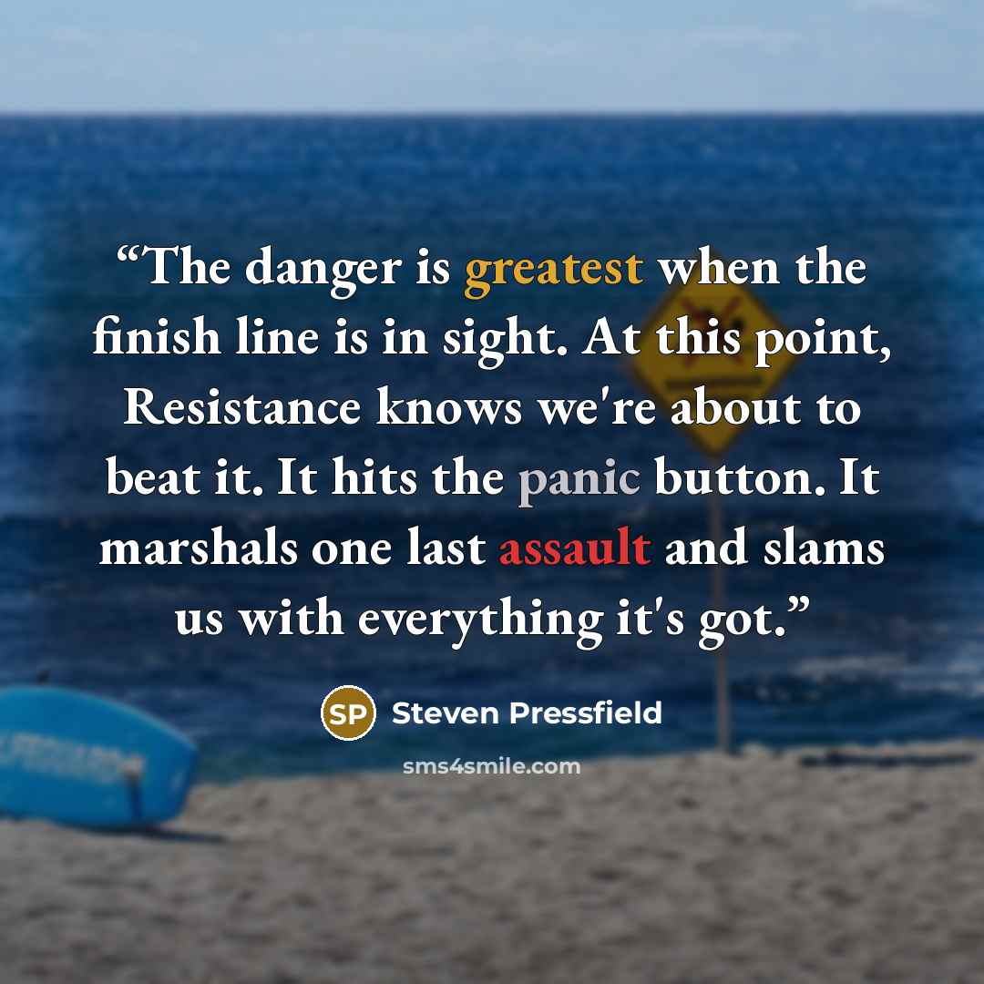 “The danger is greatest when the finish line is in sight. At this point, Resistance knows we're about to beat it. It hits the panic button. It marshals one last assault and slams us with everything it's got.” quote by Steven Pressfield