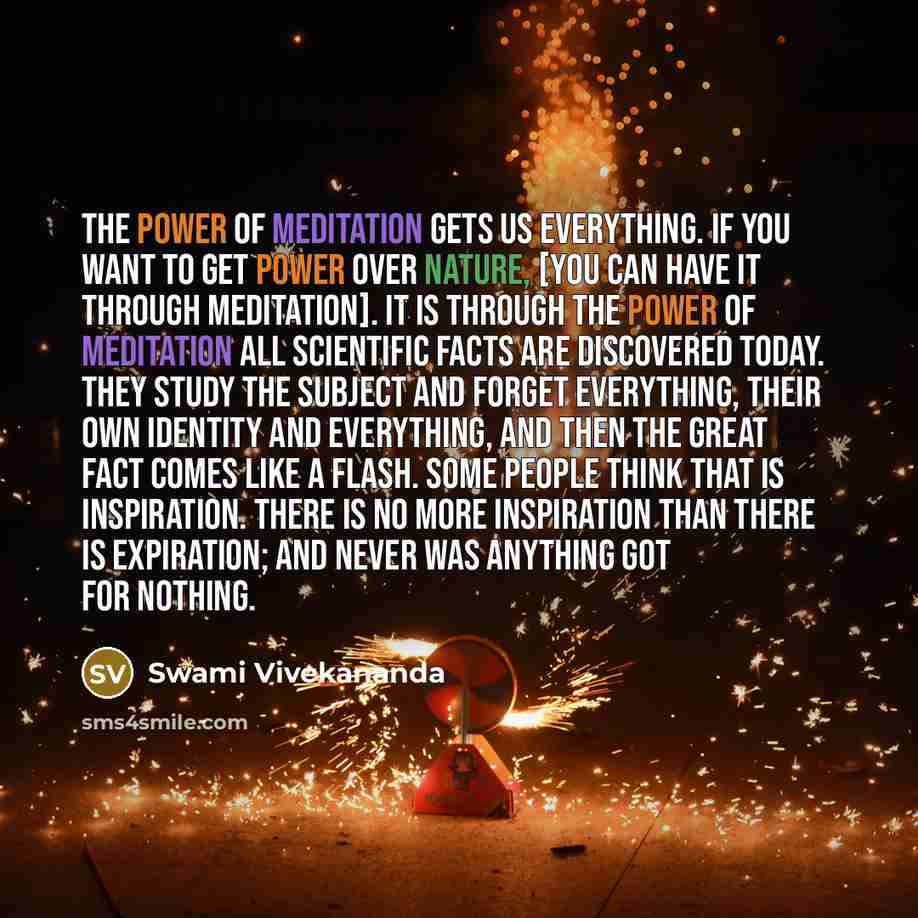 “The power of meditation gets us everything. If you want to get power over nature, [you can have it through meditation]. It is through the power of meditation all scientific facts are discovered today. They study the subject and forget everything, their own identity and everything, and then the…” quote by Swami Vivekananda