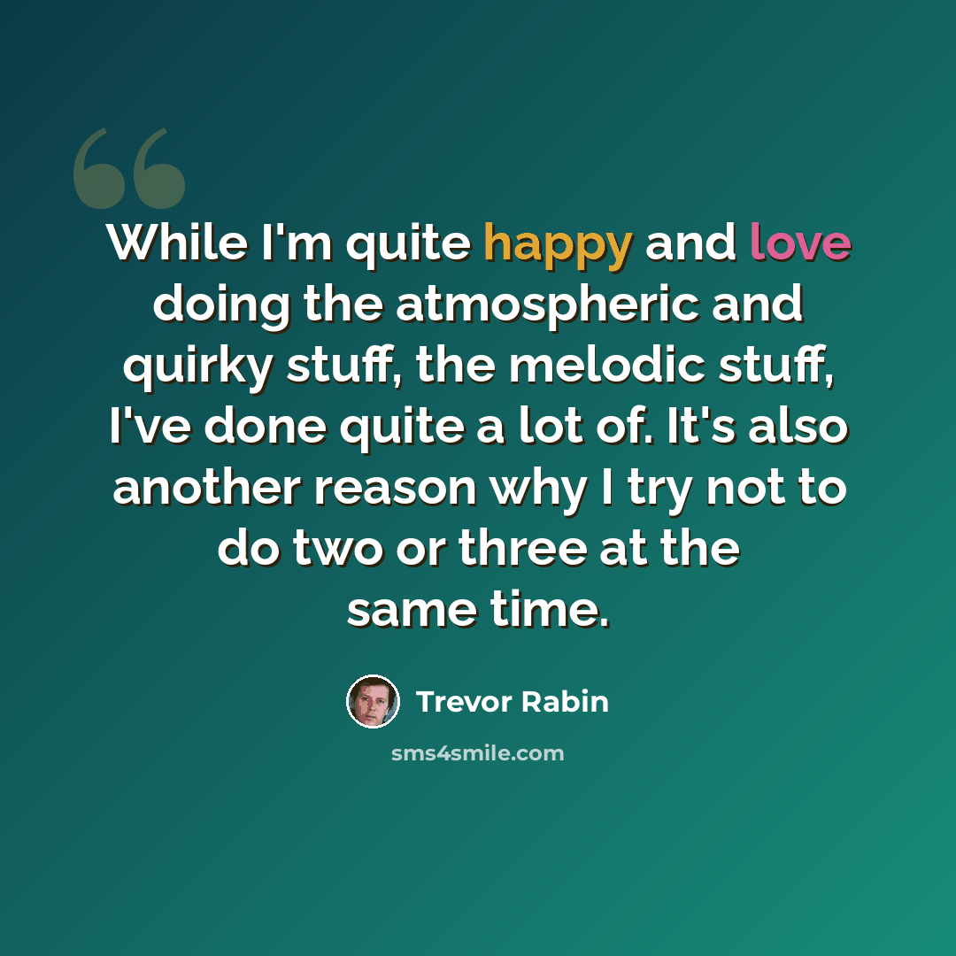 “While I'm quite happy and love doing the atmospheric and quirky stuff, the melodic stuff, I've done quite a lot of. It's also another reason why I try not to do two or three at the same time.” quote by Trevor Rabin