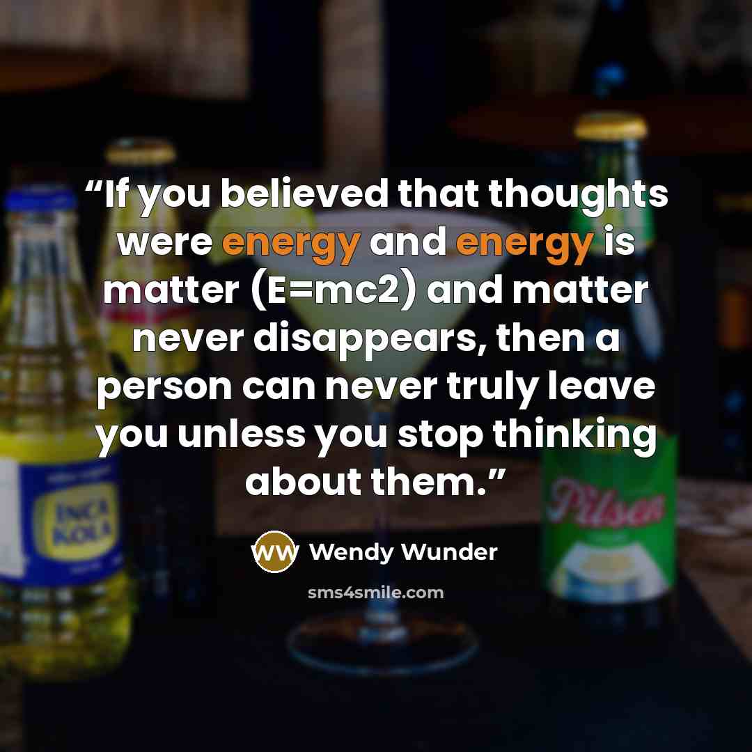 “If you believed that thoughts were energy and energy is matter (E=mc2) and matter never disappears, then a person can never truly leave you unless you stop thinking about them.” quote by Wendy Wunder