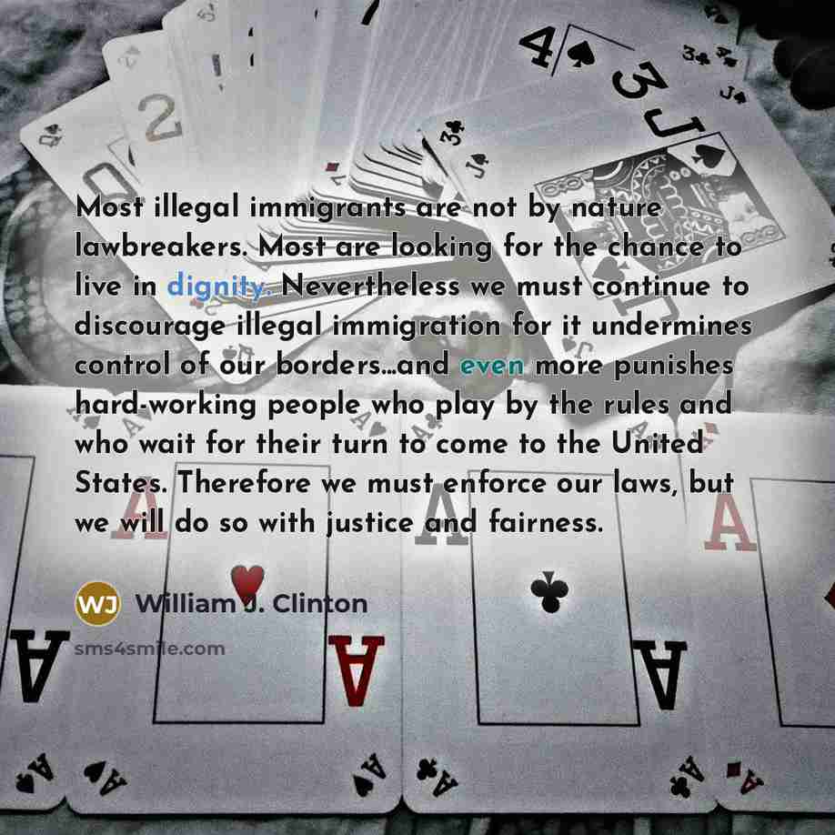“Most illegal immigrants are not by nature lawbreakers. Most are looking for the chance to live in dignity. Nevertheless we must continue to discourage illegal immigration for it undermines control of our borders...and even more punishes hard-working people who play by the rules and who wait for…” quote by William J. Clinton