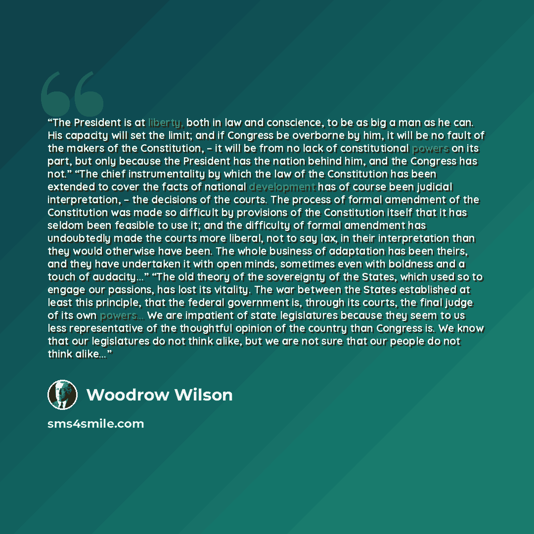 “The President is at liberty, both in law and conscience, to be as big a man as he can. His capacity will set the limit; and if Congress be overborne by him, it will be no fault of the makers of the Constitution, – it will be from no lack of constitutional powers on its part, but only because the…” quote by Woodrow Wilson