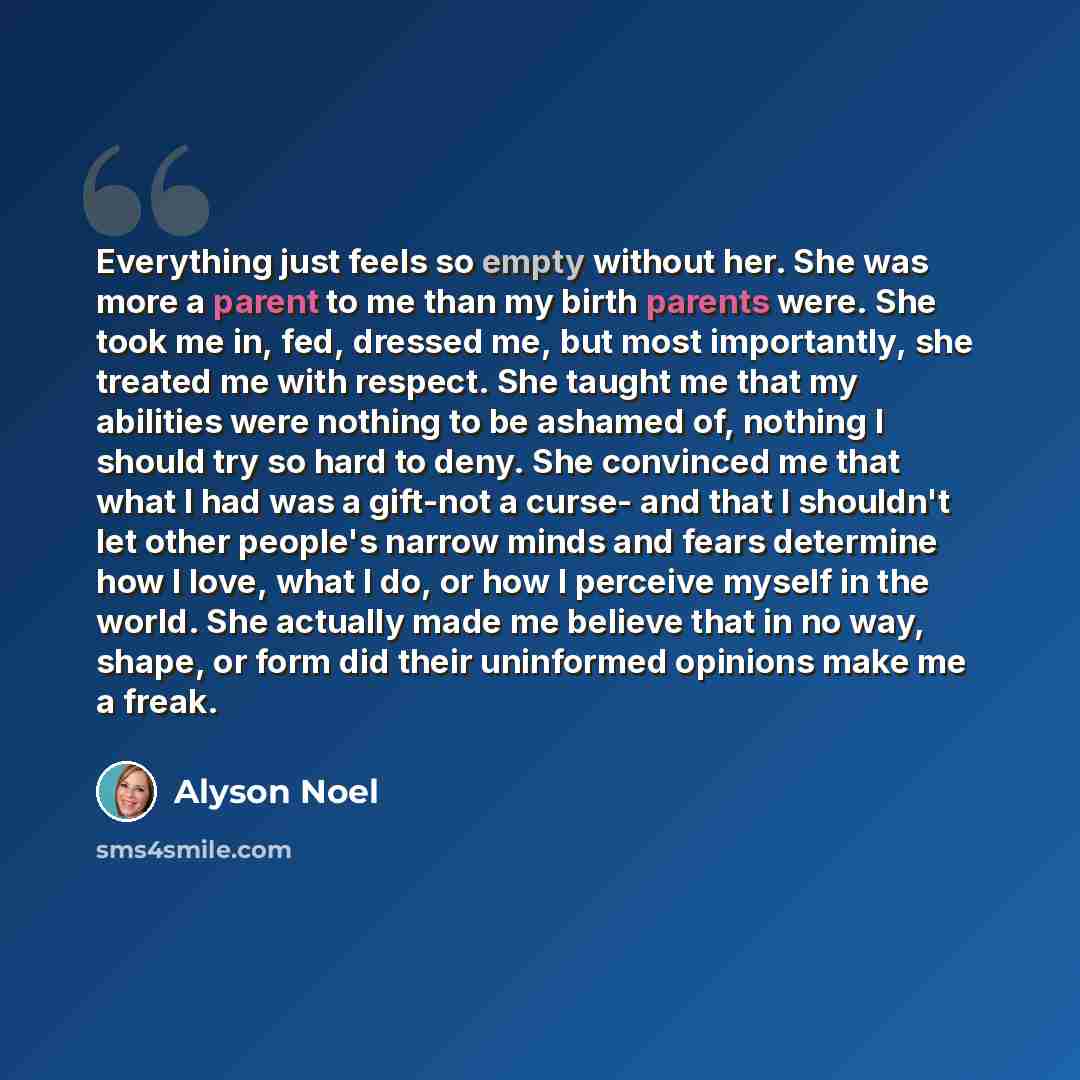 “Everything just feels so empty without her. She was more a parent to me than my birth parents were. She took me in, fed, dressed me, but most importantly, she treated me with respect. She taught me that my abilities were nothing to be ashamed of, nothing I should try so hard to deny. She convinced…” quote by Alyson Noel