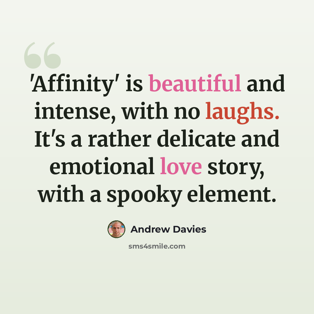“'Affinity' is beautiful and intense, with no laughs. It's a rather delicate and emotional love story, with a spooky element.” quote by Andrew Davies