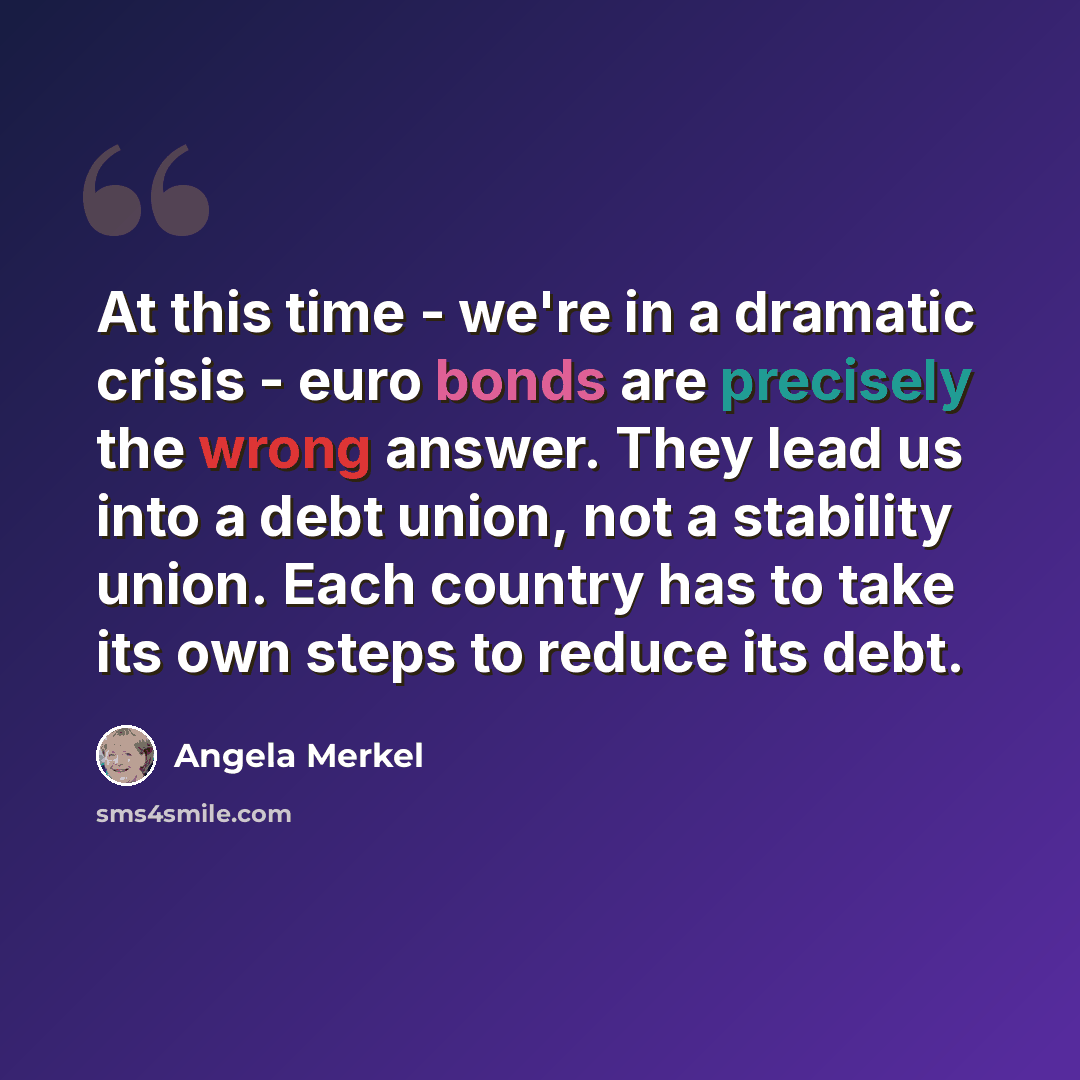 “At this time - we're in a dramatic crisis - euro bonds are precisely the wrong answer. They lead us into a debt union, not a stability union. Each country has to take its own steps to reduce its debt.” quote by Angela Merkel