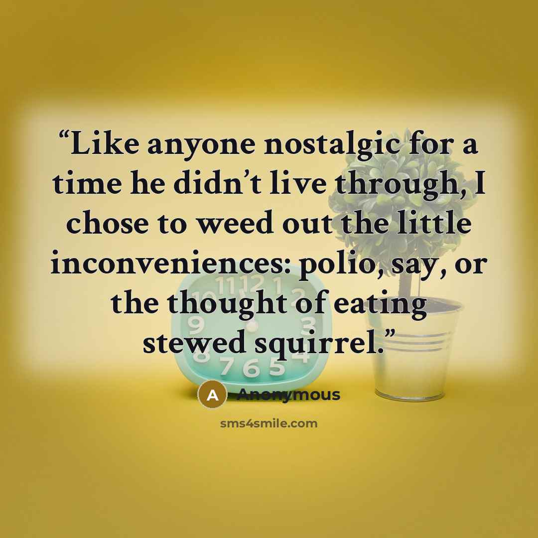 “Like anyone nostalgic for a time he didn’t live through, I chose to weed out the little inconveniences: polio, say, or the thought of eating stewed squirrel.” quote by Anonymous