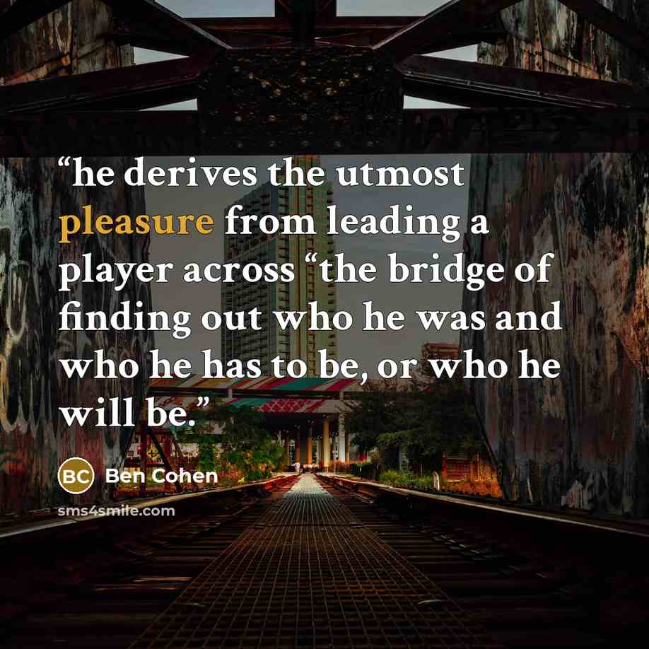 “he derives the utmost pleasure from leading a player across “the bridge of finding out who he was and who he has to be, or who he will be.” quote by Ben Cohen