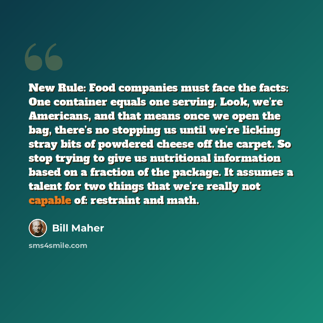“New Rule: Food companies must face the facts: One container equals one serving. Look, we’re Americans, and that means once we open the bag, there’s no stopping us until we’re licking stray bits of powdered cheese off the carpet. So stop trying to give us nutritional information based on a fraction…” quote by Bill Maher