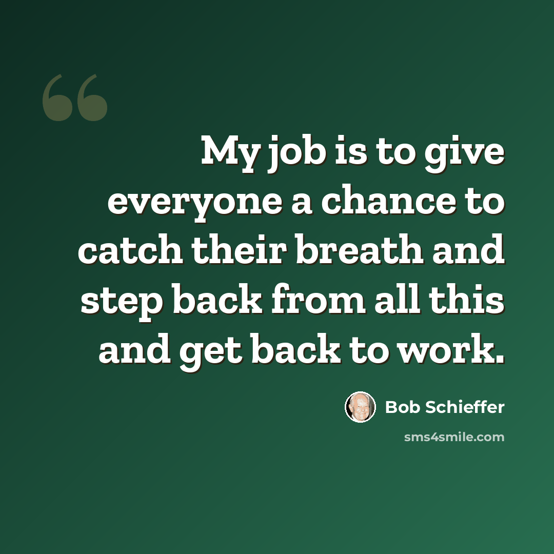 “My job is to give everyone a chance to catch their breath and step back from all this and get back to work.” quote by Bob Schieffer