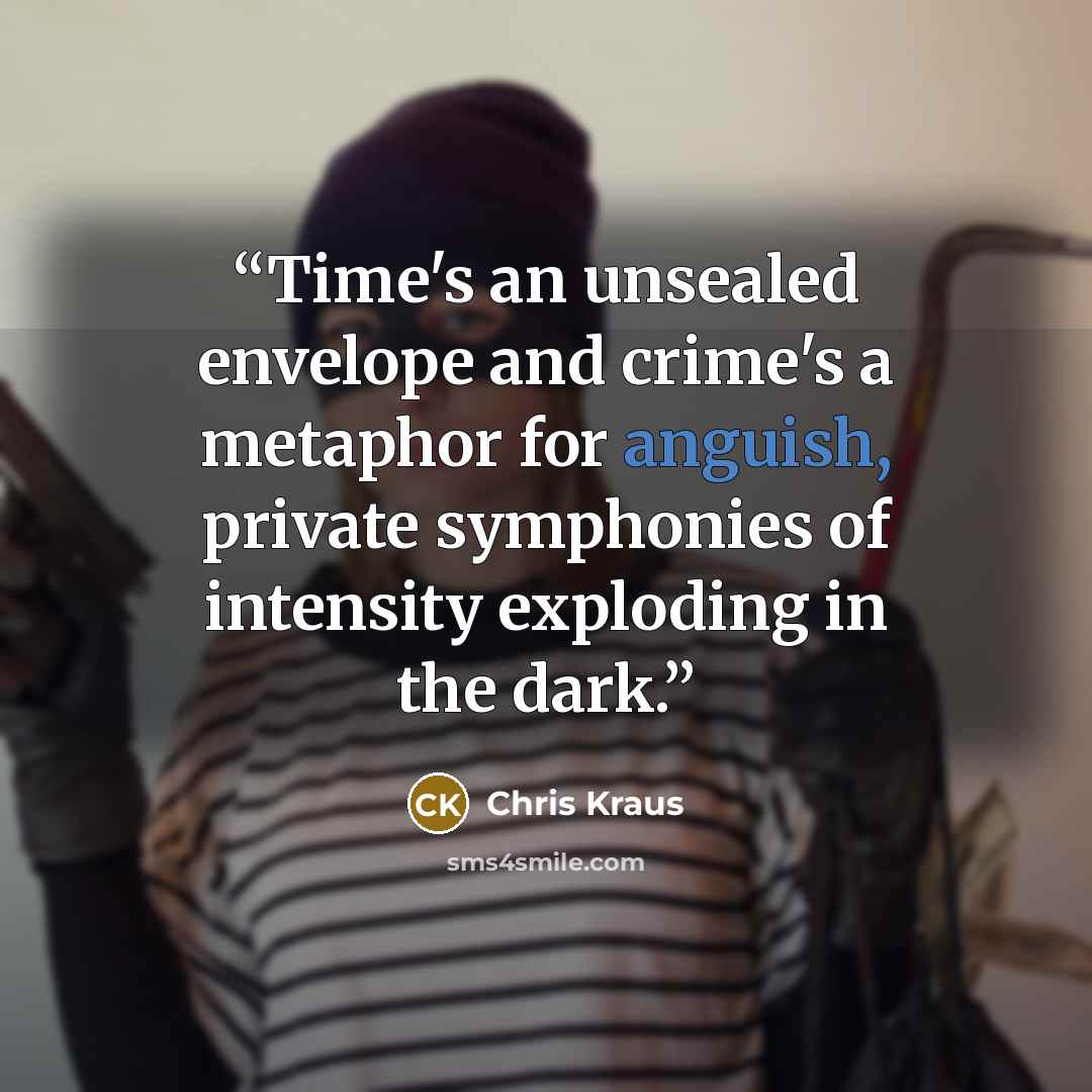 “Time's an unsealed envelope and crime's a metaphor for anguish, private symphonies of intensity exploding in the dark.” quote by Chris Kraus