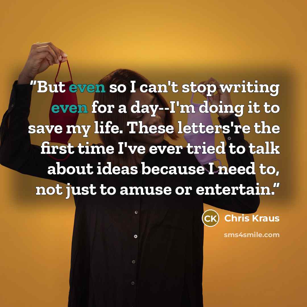 “But even so I can't stop writing even for a day--I'm doing it to save my life. These letters're the first time I've ever tried to talk about ideas because I need to, not just to amuse or entertain.” quote by Chris Kraus