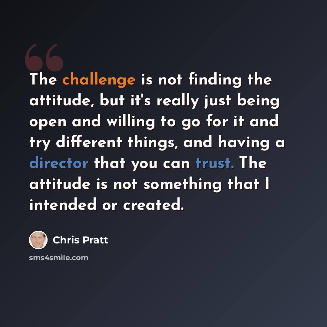 “The challenge is not finding the attitude, but it's really just being open and willing to go for it and try different things, and having a director that you can trust. The attitude is not something that I intended or created.” quote by Chris Pratt