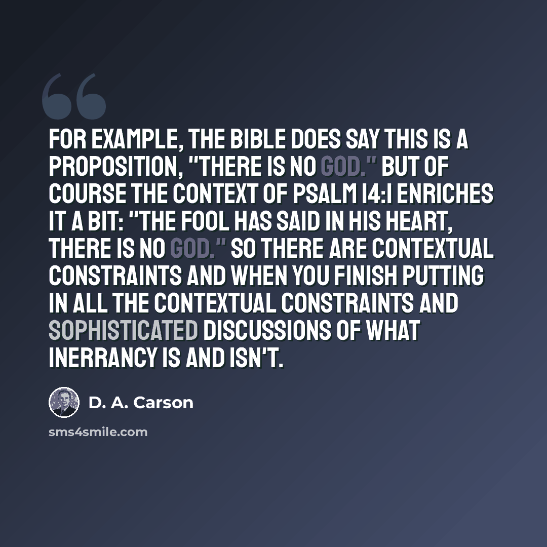 “For example, the Bible does say this is a proposition, "There is no God." But of course the context of Psalm 14:1 enriches it a bit: "the fool has said in his heart, there is no God." So there are contextual constraints and when you finish putting in all the contextual constraints and…” quote by D. A. Carson