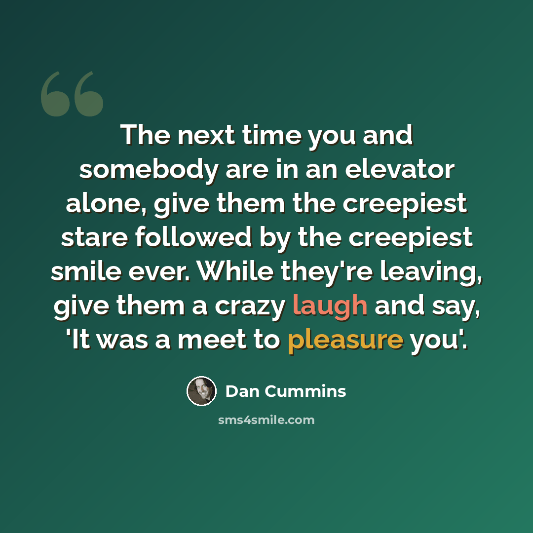 “The next time you and somebody are in an elevator alone, give them the creepiest stare followed by the creepiest smile ever. While they're leaving, give them a crazy laugh and say, 'It was a meet to pleasure you'.” quote by Dan Cummins