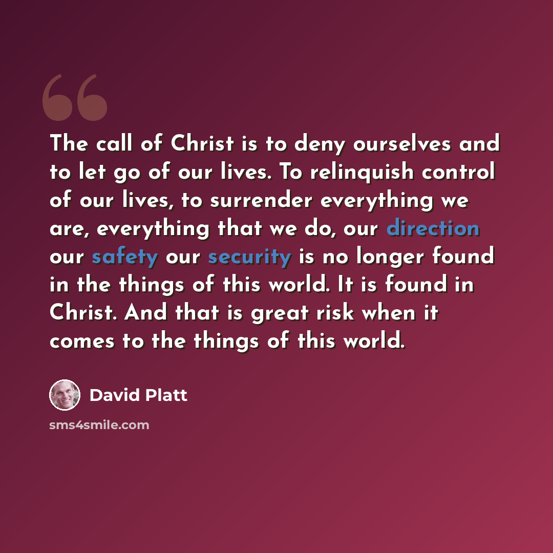“The call of Christ is to deny ourselves and to let go of our lives. To relinquish control of our lives, to surrender everything we are, everything that we do, our direction our safety our security is no longer found in the things of this world. It is found in Christ. And that is great risk when it…” quote by David Platt