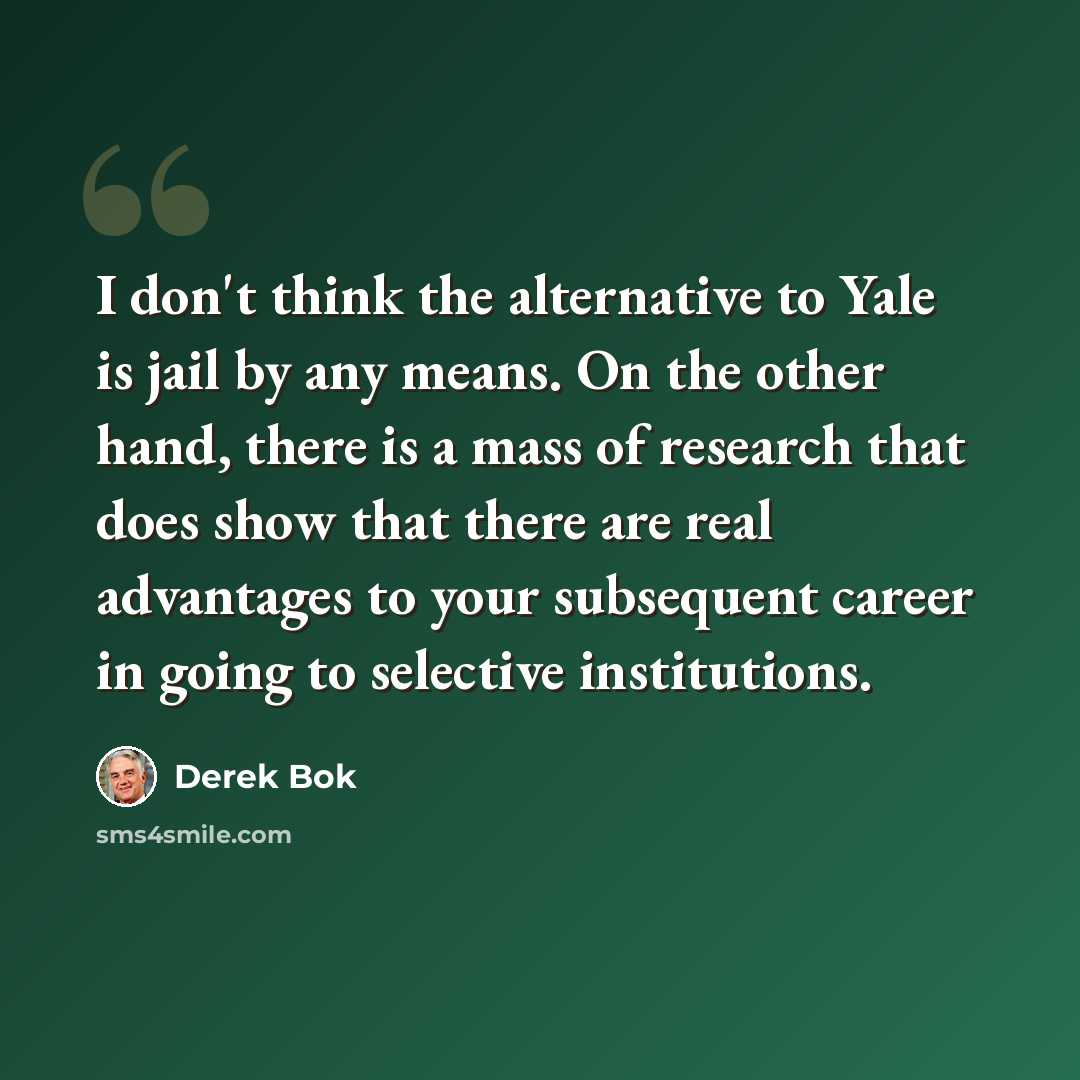 “I don't think the alternative to Yale is jail by any means. On the other hand, there is a mass of research that does show that there are real advantages to your subsequent career in going to selective institutions.” quote by Derek Bok