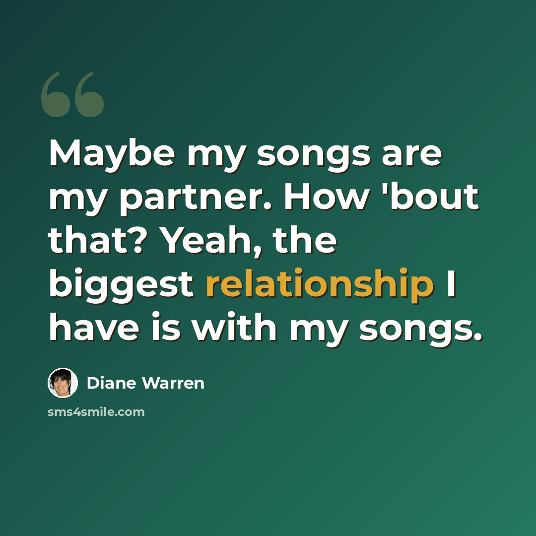 “Maybe my songs are my partner. How 'bout that? Yeah, the biggest relationship I have is with my songs.” quote by Diane Warren
