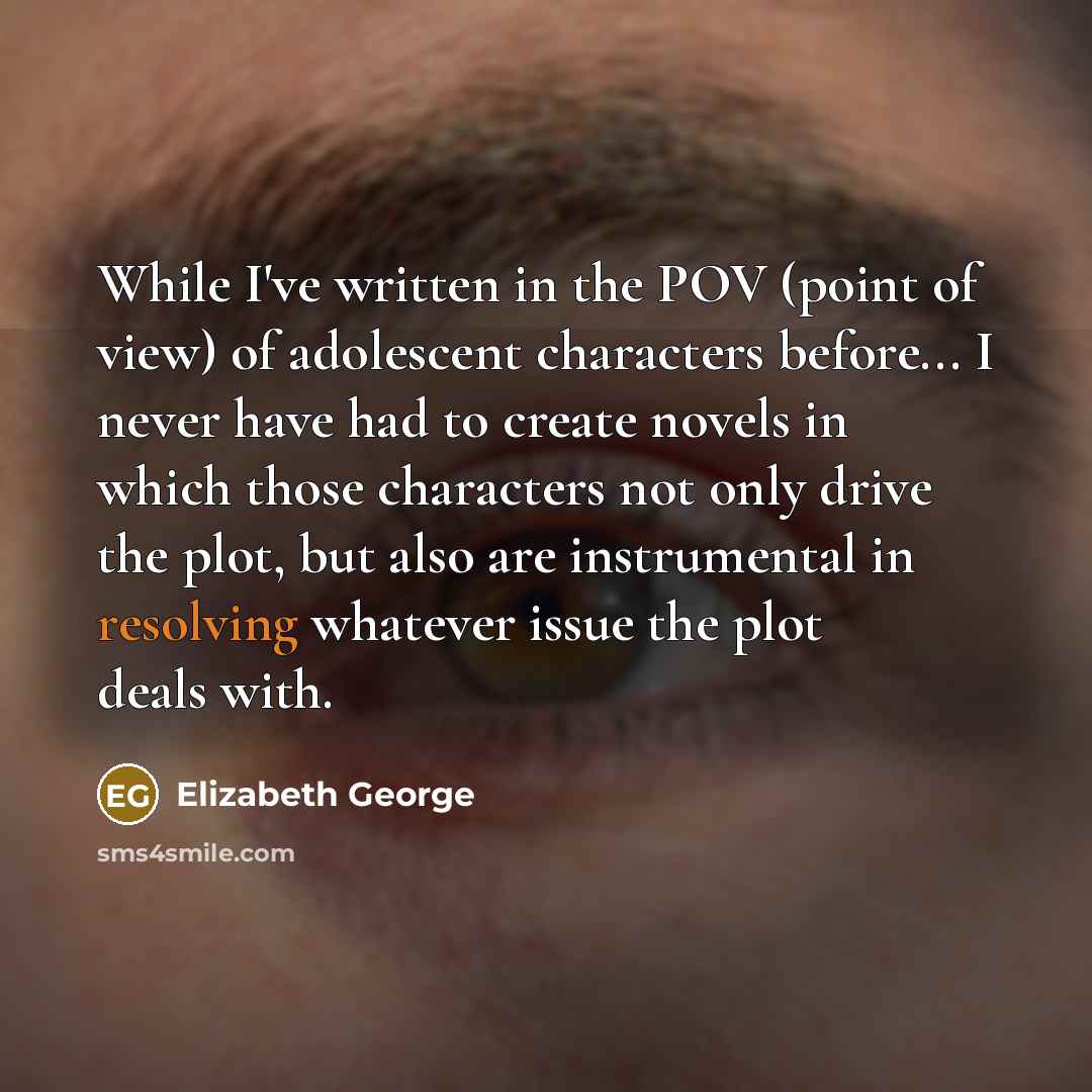 “While I've written in the POV (point of view) of adolescent characters before... I never have had to create novels in which those characters not only drive the plot, but also are instrumental in resolving whatever issue the plot deals with.” quote by Elizabeth George
