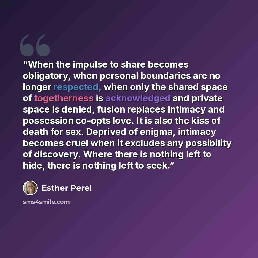 “When the impulse to share becomes obligatory, when personal boundaries are no longer respected, when only the shared space of togetherness is acknowledged and private space is denied, fusion replaces intimacy and possession co-opts love. It is also the kiss of death for sex. Deprived of enigma…” quote by Esther Perel