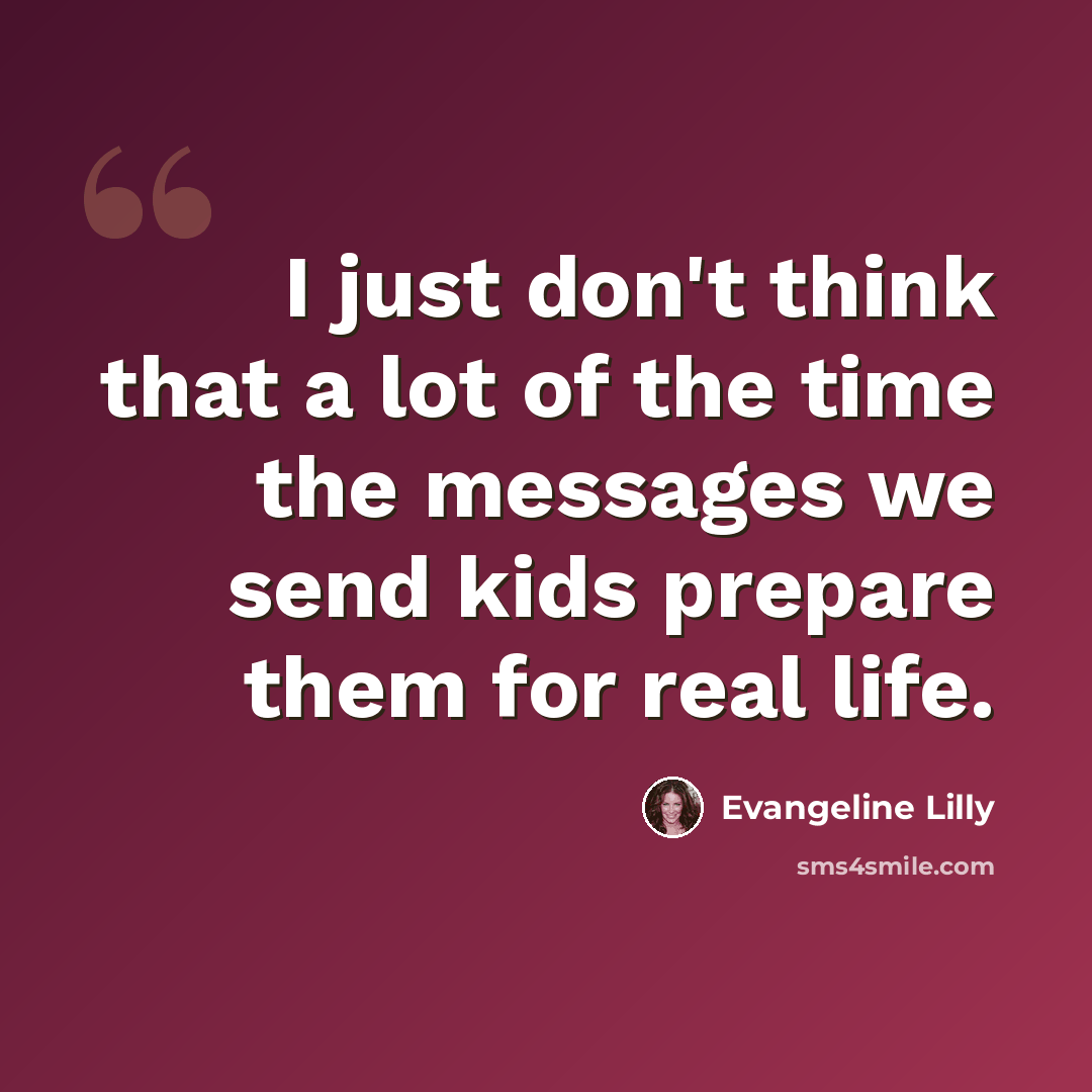 “I just don't think that a lot of the time the messages we send kids prepare them for real life.” quote by Evangeline Lilly