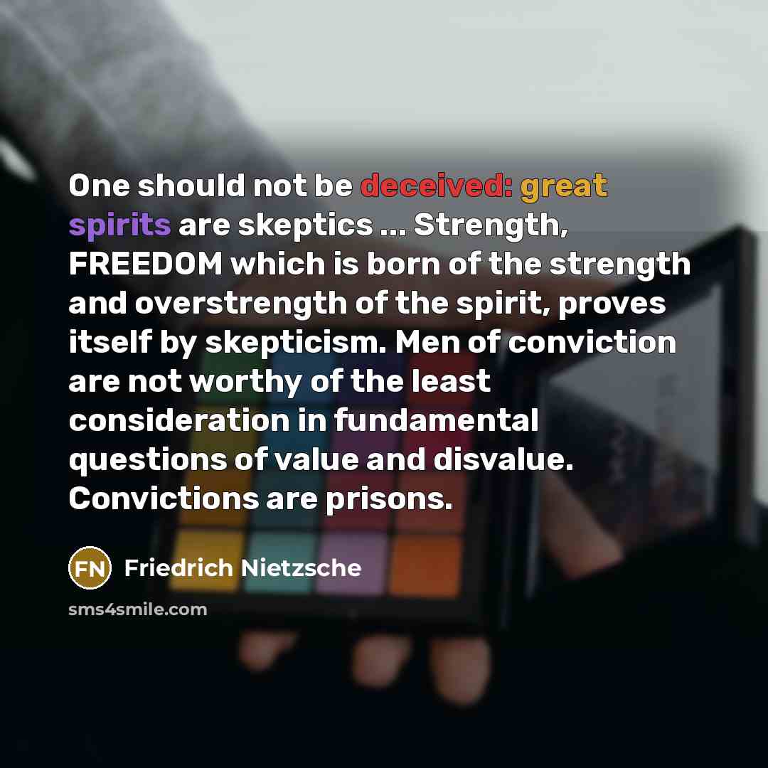“One should not be deceived: great spirits are skeptics ... Strength, FREEDOM which is born of the strength and overstrength of the spirit, proves itself by skepticism. Men of conviction are not worthy of the least consideration in fundamental questions of value and disvalue. Convictions are prisons.” quote by Friedrich Nietzsche