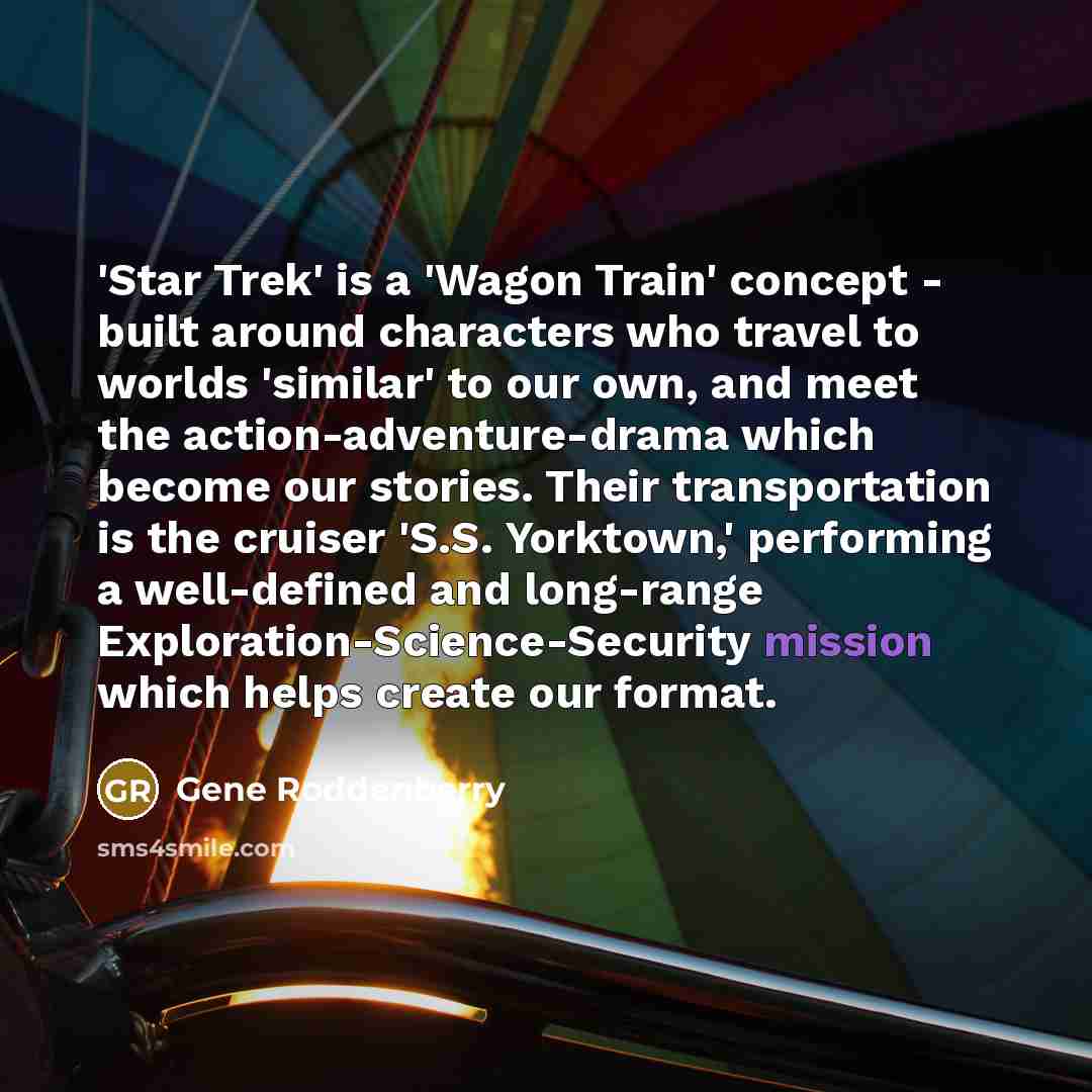 “'Star Trek' is a 'Wagon Train' concept - built around characters who travel to worlds 'similar' to our own, and meet the action-adventure-drama which become our stories. Their transportation is the cruiser 'S.S. Yorktown,' performing a well-defined and long-range Exploration-Science-Security…” quote by Gene Roddenberry