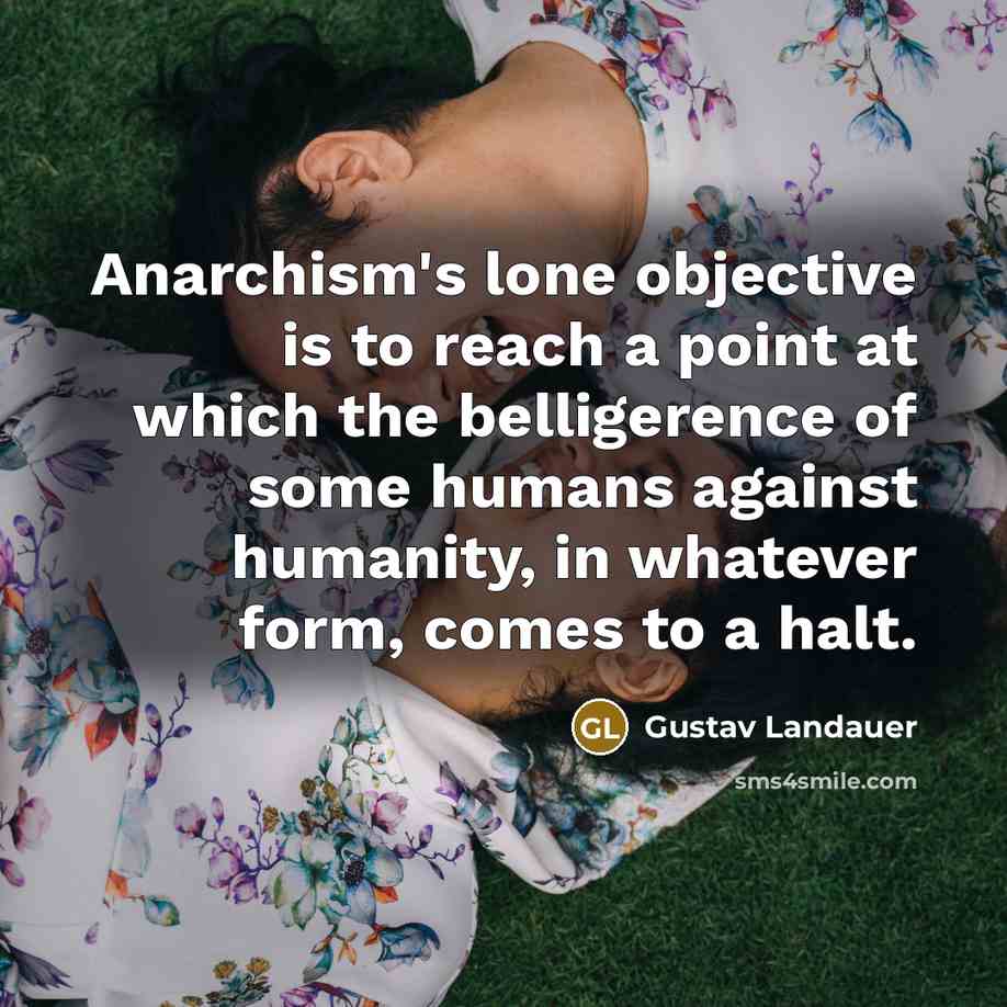 “Anarchism's lone objective is to reach a point at which the belligerence of some humans against humanity, in whatever form, comes to a halt.” quote by Gustav Landauer