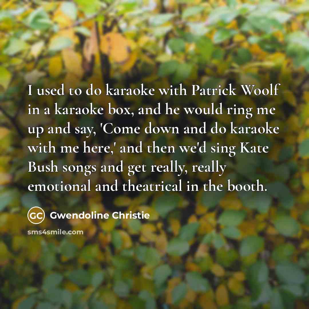 “I used to do karaoke with Patrick Woolf in a karaoke box, and he would ring me up and say, 'Come down and do karaoke with me here,' and then we'd sing Kate Bush songs and get really, really emotional and theatrical in the booth.” quote by Gwendoline Christie