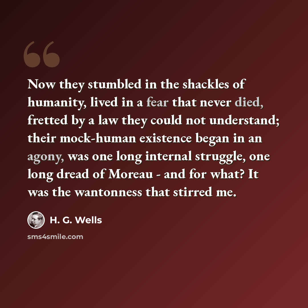 “Now they stumbled in the shackles of humanity, lived in a fear that never died, fretted by a law they could not understand; their mock-human existence began in an agony, was one long internal struggle, one long dread of Moreau - and for what? It was the wantonness that stirred me.” quote by H. G. Wells