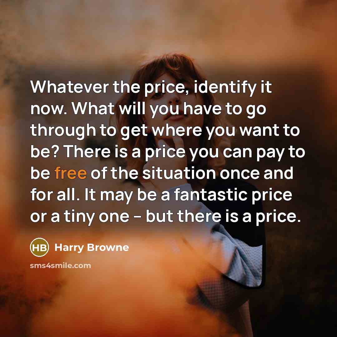 “Whatever the price, identify it now. What will you have to go through to get where you want to be? There is a price you can pay to be free of the situation once and for all. It may be a fantastic price or a tiny one -- but there is a price.” quote by Harry Browne