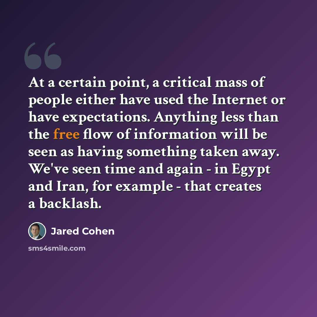 “At a certain point, a critical mass of people either have used the Internet or have expectations. Anything less than the free flow of information will be seen as having something taken away. We've seen time and again - in Egypt and Iran, for example - that creates a backlash.” quote by Jared Cohen