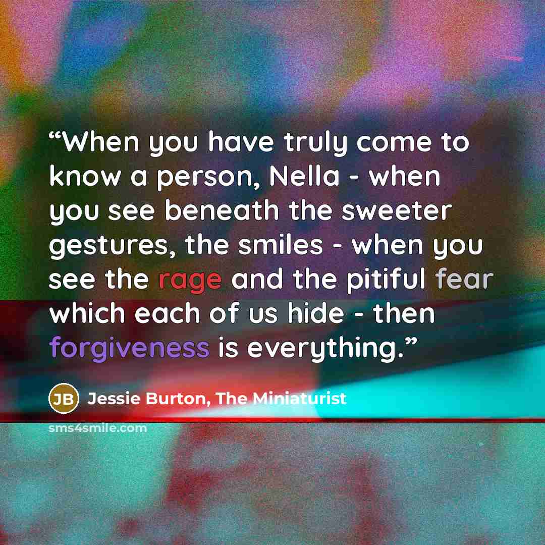 “When you have truly come to know a person, Nella - when you see beneath the sweeter gestures, the smiles - when you see the rage and the pitiful fear which each of us hide - then forgiveness is everything.” quote by Jessie Burton, The Miniaturist