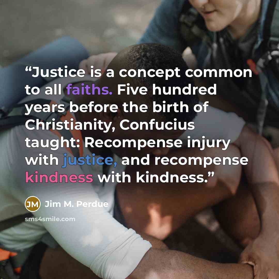 “Justice is a concept common to all faiths. Five hundred years before the birth of Christianity, Confucius taught: Recompense injury with justice, and recompense kindness with kindness.” quote by Jim M. Perdue