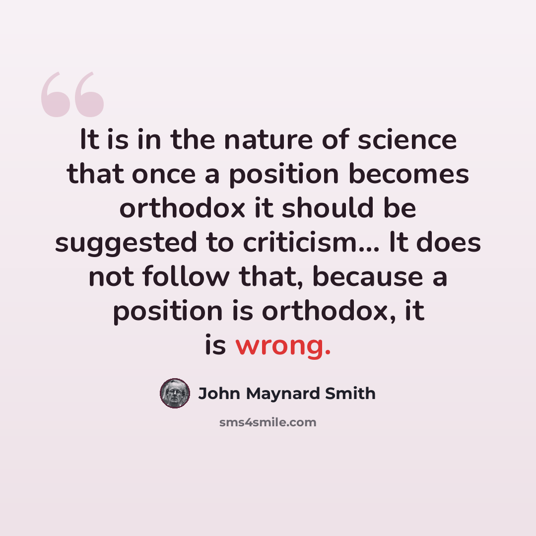 “It is in the nature of science that once a position becomes orthodox it should be suggested to criticism… It does not follow that, because a position is orthodox, it is wrong.” quote by John Maynard Smith