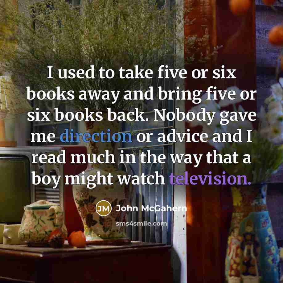 “I used to take five or six books away and bring five or six books back. Nobody gave me direction or advice and I read much in the way that a boy might watch television.” quote by John McGahern