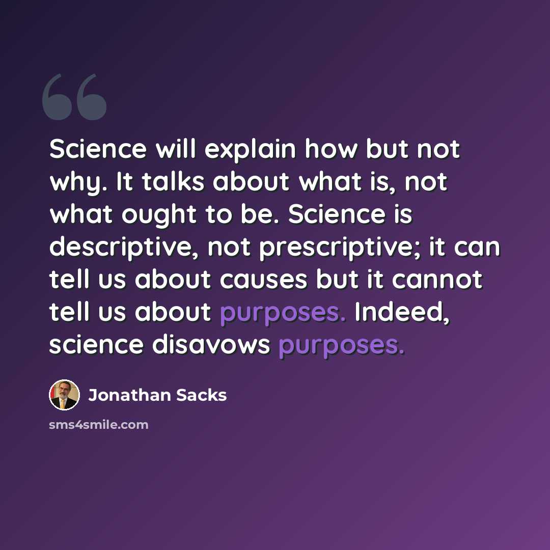 “Science will explain how but not why. It talks about what is, not what ought to be. Science is descriptive, not prescriptive; it can tell us about causes but it cannot tell us about purposes. Indeed, science disavows purposes.” quote by Jonathan Sacks