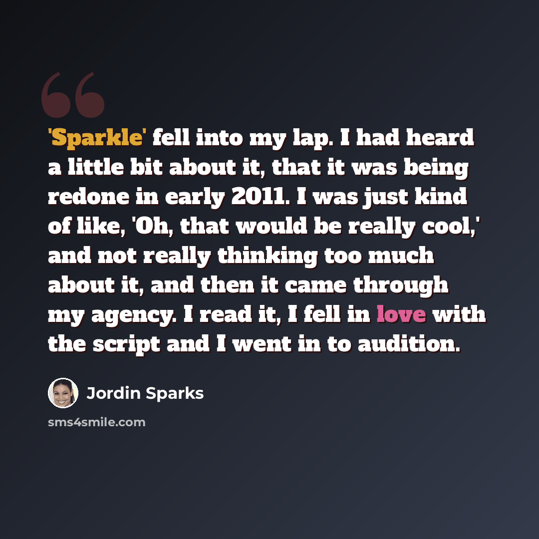 “'Sparkle' fell into my lap. I had heard a little bit about it, that it was being redone in early 2011. I was just kind of like, 'Oh, that would be really cool,' and not really thinking too much about it, and then it came through my agency. I read it, I fell in love with the script and I went in to…” quote by Jordin Sparks